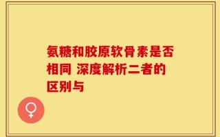 氨糖和胶原软骨素是否相同 深度解析二者的区别与