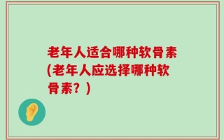老年人适合哪种软骨素(老年人应选择哪种软骨素？)