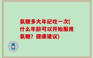 氨糖多大年纪吃一次(什么年龄可以开始服用氨糖？健康建议)