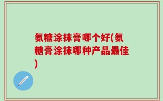 氨糖涂抹膏哪个好(氨糖膏涂抹哪种产品最佳)