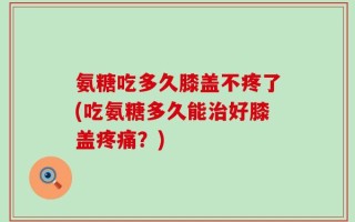 氨糖吃多久膝盖不疼了(吃氨糖多久能治好膝盖疼痛？)
