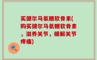 买健尔马氨糖软骨素(购买健尔马氨糖软骨素，滋养关节，缓解关节疼痛)