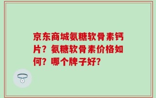 京东商城氨糖软骨素钙片？氨糖软骨素价格如何？哪个牌子好？