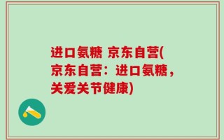 进口氨糖 京东自营(京东自营：进口氨糖，关爱关节健康)