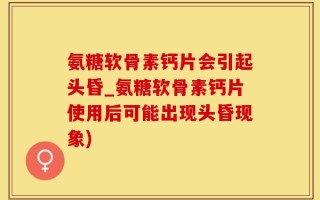 氨糖软骨素钙片会引起头昏_氨糖软骨素钙片使用后可能出现头昏现象)