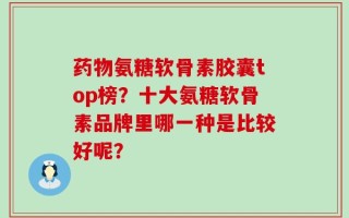 药物氨糖软骨素胶囊top榜？十大氨糖软骨素品牌里哪一种是比较好呢？