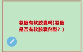 氨糖有软胶囊吗(氨糖是否有软胶囊剂型？)