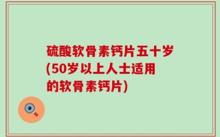 硫酸软骨素钙片五十岁(50岁以上人士适用的软骨素钙片)