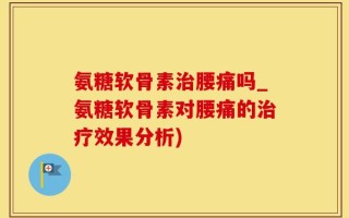 氨糖软骨素治腰痛吗_氨糖软骨素对腰痛的治疗效果分析)