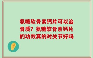 氨糖软骨素钙片可以治骨质？氨糖软骨素钙片的功效真的对关节好吗