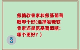 氨糖软骨素和氨基葡萄糖哪个好(选择氨糖软骨素还是氨基葡萄糖：哪个更好？)