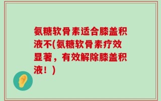 氨糖软骨素适合膝盖积液不(氨糖软骨素疗效显著，有效解除膝盖积液！)
