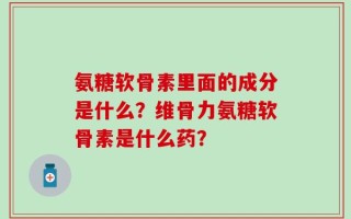 氨糖软骨素里面的成分是什么？维骨力氨糖软骨素是什么药？