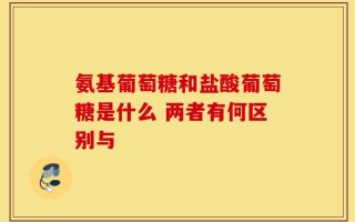 氨基葡萄糖和盐酸葡萄糖是什么 两者有何区别与