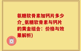 氨糖软骨素加钙片多少介_氨糖软骨素与钙片的黄金组合：价格与效果解析)