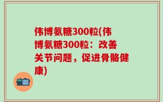 伟博氨糖300粒(伟博氨糖300粒：改善关节问题，促进骨骼健康)