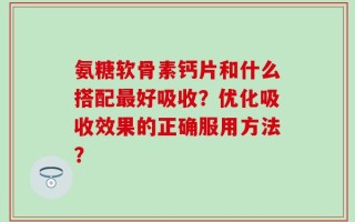 氨糖软骨素钙片和什么搭配最好吸收？优化吸收效果的正确服用方法？