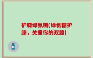 护膝绿氨糖(绿氨糖护膝，关爱你的双膝)