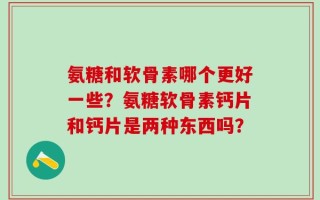 氨糖和软骨素哪个更好一些？氨糖软骨素钙片和钙片是两种东西吗？