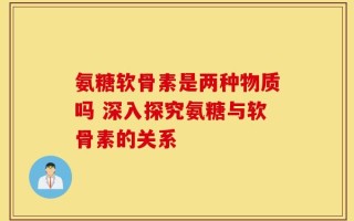 氨糖软骨素是两种物质吗 深入探究氨糖与软骨素的关系