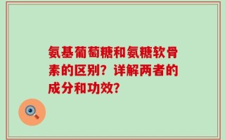 氨基葡萄糖和氨糖软骨素的区别？详解两者的成分和功效？