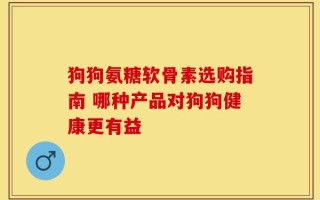 狗狗氨糖软骨素选购指南 哪种产品对狗狗健康更有益
