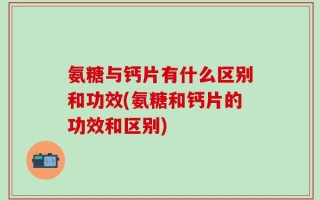 氨糖与钙片有什么区别和功效(氨糖和钙片的功效和区别)
