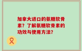 加拿大进口的氨糖软骨素？了解氨糖软骨素的功效与使用方法？