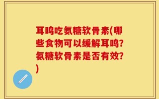 耳鸣吃氨糖软骨素(哪些食物可以缓解耳鸣？氨糖软骨素是否有效？)