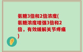 氨糖3倍和2倍浓度(氨糖浓度增强3倍和2倍，有效缓解关节疼痛)