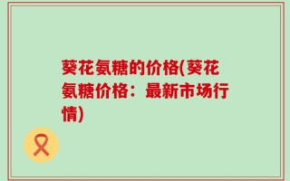 葵花氨糖的价格(葵花氨糖价格：最新市场行情)