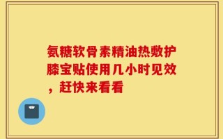氨糖软骨素精油热敷护膝宝贴使用几小时见效，赶快来看看