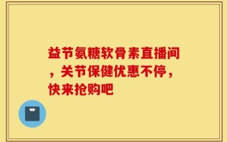 益节氨糖软骨素直播间，关节保健优惠不停，快来抢购吧