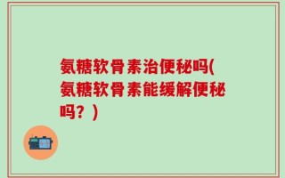 氨糖软骨素治便秘吗(氨糖软骨素能缓解便秘吗？)