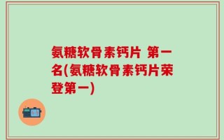 氨糖软骨素钙片 第一名(氨糖软骨素钙片荣登第一)
