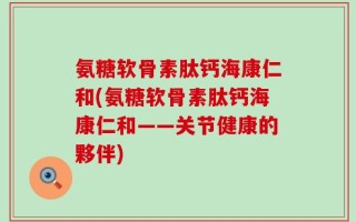 氨糖软骨素肽钙海康仁和(氨糖软骨素肽钙海康仁和——关节健康的夥伴)