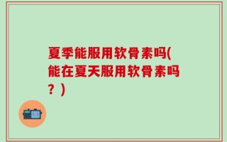 夏季能服用软骨素吗(能在夏天服用软骨素吗？)
