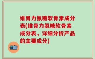 维骨力氨糖软骨素成分表(维骨力氨糖软骨素成分表，详细分析产品的主要成分)