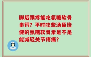 脚后跟疼能吃氨糖软骨素钙？平时吃些汤臣倍健的氨糖软骨素是不是能减轻关节疼痛？