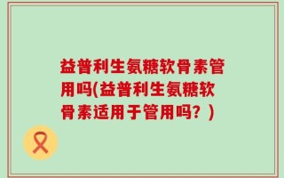 益普利生氨糖软骨素管用吗(益普利生氨糖软骨素适用于管用吗？)