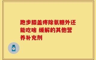 跑步膝盖疼除氨糖外还能吃啥 缓解的其他营养补充剂