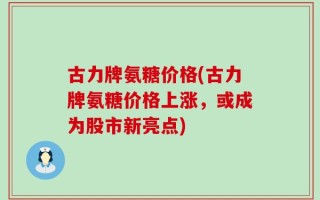 古力牌氨糖价格(古力牌氨糖价格上涨，或成为股市新亮点)