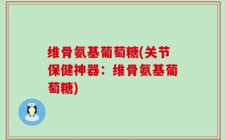 维骨氨基葡萄糖(关节保健神器：维骨氨基葡萄糖)