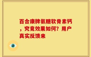 百合康牌氨糖软骨素钙，究竟效果如何？用户真实反馈来