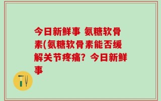 今日新鲜事 氨糖软骨素(氨糖软骨素能否缓解关节疼痛？今日新鲜事