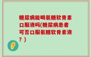 糖尿病能喝氨糖软骨素口服液吗(糖尿病患者可否口服氨糖软骨素液？)