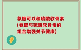 氨糖可以和硫酸软骨素(氨糖与硫酸软骨素的组合增强关节健康)