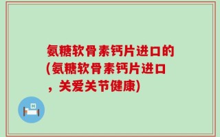 氨糖软骨素钙片进口的(氨糖软骨素钙片进口，关爱关节健康)