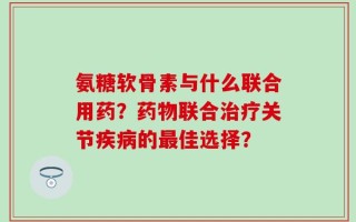 氨糖软骨素与什么联合用药？药物联合治疗关节疾病的最佳选择？