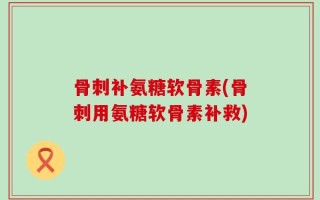 骨刺补氨糖软骨素(骨刺用氨糖软骨素补救)